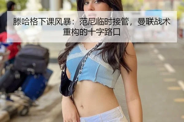 滕哈格下课风暴：范尼临时接管，曼联战术重构的十字路口
